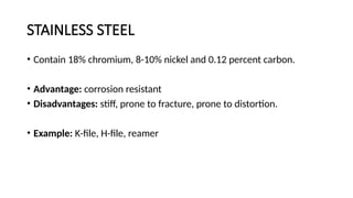 STAINLESS STEEL
• Contain 18% chromium, 8-10% nickel and 0.12 percent carbon.
• Advantage: corrosion resistant
• Disadvantages: stiff, prone to fracture, prone to distortion.
• Example: K-file, H-file, reamer
 