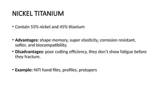 NICKEL TITANIUM
• Contain 55% nickel and 45% titanium
• Advantages: shape memory, super elasticity, corrosion resistant,
softer, and biocompatibility.
• Disadvantages: poor cutting efficiency, they don’t show fatigue before
they fracture.
• Example: NiTi hand files, profiles, protapers
 