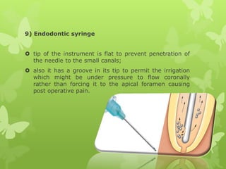 9) Endodontic syringe
 tip of the instrument is flat to prevent penetration of
the needle to the small canals;
 also it has a groove in its tip to permit the irrigation
which might be under pressure to flow coronally
rather than forcing it to the apical foramen causing
post operative pain.
 