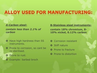 A-Carbon steel-
contain less than 2.1% of
carbon
 Have high hardness than SS
instruments.
 Prone to corrosion, so cant be
re-sterilised.
 Prone to rust.
 Example: barbed broch
B-Stainless steel instruments-
contain 18% chromium, 8-
10% nickel, 0.12% carbon
 Corrosion resistant
 Stiff nature
 Prone to fracture
 Prone to distortion
 