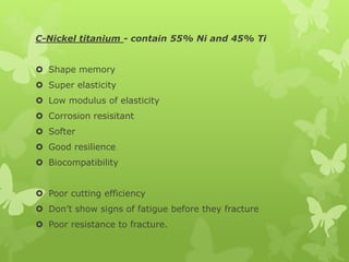 C-Nickel titanium - contain 55% Ni and 45% Ti
 Shape memory
 Super elasticity
 Low modulus of elasticity
 Corrosion resisitant
 Softer
 Good resilience
 Biocompatibility
 Poor cutting efficiency
 Don’t show signs of fatigue before they fracture
 Poor resistance to fracture.
 
