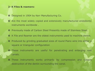 2- K Files & reamers:
 Designed in 1904 by Kerr Manufacturing Co.
 Are the most widely copied and extensively manufactured endodontic
instruments worldwide .
 Previously made of Carbon Steel Presently made of Stainless Steel.
 K File and Reamer are the oldest instruments used to machine dentin.
 Produced by grinding graduated sizes of round Piano wire into either a
square or triangular configuration
 These instruments are useful for penetrating and enlarging root
canals.
 These instruments works primarily by compression and release
destruction of the dentin surrounding the canal.
 