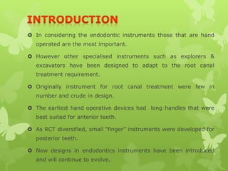  In considering the endodontic instruments those that are hand
operated are the most important.
 However other specialised instruments such as explorers &
excavators have been designed to adapt to the root canal
treatment requirement.
 Originally instrument for root canal treatment were few in
number and crude in design.
 The earliest hand operative devices had long handles that were
best suited for anterior teeth.
 As RCT diversified, small “finger” instruments were developed for
posterior teeth.
 New designs in endodontics instruments have been introduced
and will continue to evolve.
 
