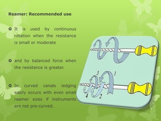 Reamer: Recommended use
 It is used by continuous
rotation when the resistance
is small or moderate
 and by balanced force when
the resistance is greater.
 In curved canals ledging
easily occurs with even small
reamer sizes if instruments
are not pre-curved.
 