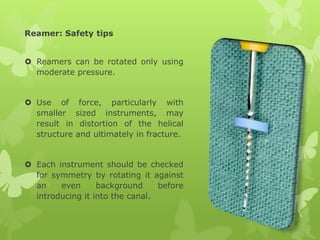 Reamer: Safety tips
 Reamers can be rotated only using
moderate pressure.
 Use of force, particularly with
smaller sized instruments, may
result in distortion of the helical
structure and ultimately in fracture.
 Each instrument should be checked
for symmetry by rotating it against
an even background before
introducing it into the canal.
 