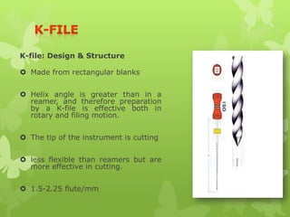 K-file: Design & Structure
 Made from rectangular blanks
 Helix angle is greater than in a
reamer, and therefore preparation
by a K-file is effective both in
rotary and filing motion.
 The tip of the instrument is cutting
 less flexible than reamers but are
more effective in cutting.
 1.5-2.25 flute/mm.
 
