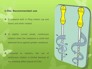 K-file: Recommended use
 It prepares both in filing motion (up and
down) and when rotated.
 In slightly curved canals -continuous
rotation when the resistance is small and
balanced force against greater resistance.
 Compared to reamers, the use of
continuous rotation is limited because of
the screwing effect typical of K-file.
 