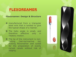Flexoreamer: Design & Structure
 manufactured from a triangular
steel wire that is twisted to give
the typical shape of a reamer.
 The helix angle is small, and
therefore effective only in
rotatory motion.
 The tip of the instrument is non-
cutting (bat-tip/inactive tip)
making flexoreamer well suited
for the preparation of evenly
curved canals without risk of
ledging.
 