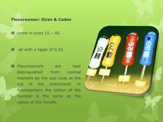 Flexoreamer: Sizes & Codes
 come in sizes 15 – 40.
 all with a taper of 0.02.
 Flexoreamers are best
distinguished from normal
reamers by the size code at the
top of the instrument: in
flexoreamers the colour of the
number is the same as the
colour of the handle.
 