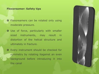 Flexoreamer: Safety tips
 Flexoreamers can be rotated only using
moderate pressure.
 Use of force, particularly with smaller
sized instruments, may result in
distortion of the helical structure and
ultimately in fracture.
 Every instrument should be checked for
symmetry by rotating itagainst an even
background before introducing it into
the canal
 