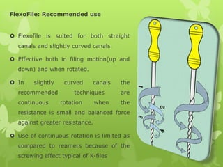 FlexoFile: Recommended use
 Flexofile is suited for both straight
canals and slightly curved canals.
 Effective both in filing motion(up and
down) and when rotated.
 In slightly curved canals the
recommended techniques are
continuous rotation when the
resistance is small and balanced force
against greater resistance.
 Use of continuous rotation is limited as
compared to reamers because of the
screwing effect typical of K-files
 