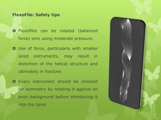 FlexoFile: Safety tips
 Flexofiles can be rotated (balanced
force) only using moderate pressure.
 Use of force, particularly with smaller
sized instruments, may result in
distortion of the helical structure and
ultimately in fracture.
 Every instrument should be checked
for symmetry by rotating it against an
even background before introducing it
into the canal
 