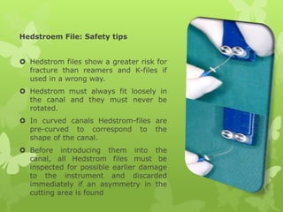 Hedstroem File: Safety tips
 Hedstrom files show a greater risk for
fracture than reamers and K-files if
used in a wrong way.
 Hedstrom must always fit loosely in
the canal and they must never be
rotated.
 In curved canals Hedstrom-files are
pre-curved to correspond to the
shape of the canal.
 Before introducing them into the
canal, all Hedstrom files must be
inspected for possible earlier damage
to the instrument and discarded
immediately if an asymmetry in the
cutting area is found
 
