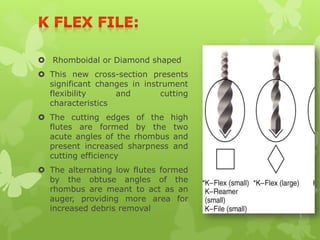 Rhomboidal or Diamond shaped
 This new cross-section presents
significant changes in instrument
flexibility and cutting
characteristics
 The cutting edges of the high
flutes are formed by the two
acute angles of the rhombus and
present increased sharpness and
cutting efficiency
 The alternating low flutes formed
by the obtuse angles of the
rhombus are meant to act as an
auger, providing more area for
increased debris removal
 