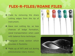 Made by removing the sharp
cutting edges from the tip of
instrument.
 Have non cutting tip, so less
chances of ledge formation,
canal transportation when used
with balance force technique.
 Triangular cross section which
provides it flexibility
 Made up of NiTi and cut during
anticlockwise rotary motion.
 