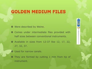  Were described by Weine.
 Comes under intermediate files provided with
half sizes between conventional instruments.
 Available in sizes from 12-37 like 12, 17, 22,
27, 32, 37.
 Used for narrow canals.
 They are formed by cutting 1 mm from tip of
instrument.
 