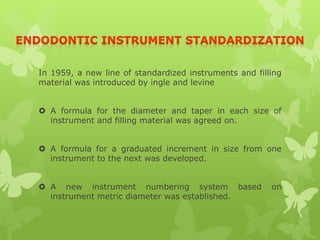 In 1959, a new line of standardized instruments and filling
material was introduced by ingle and levine
 A formula for the diameter and taper in each size of
instrument and filling material was agreed on.
 A formula for a graduated increment in size from one
instrument to the next was developed.
 A new instrument numbering system based on
instrument metric diameter was established.
 