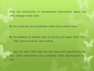 After the introduction of standardized instruments, about the
only changes made were
 the universal use of stainless rather than carbon steel
 the addition of smaller (Nos. 6 and 8) and larger (Nos. 110-
150) sizes as well as color coding.
It was not until 1976 that the first approved specification for
root canal instruments was published (ADA Specification No.
28)
 