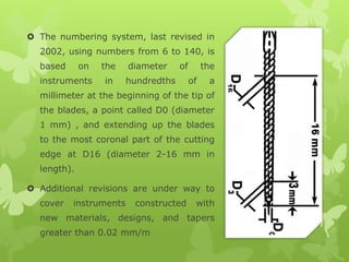  The numbering system, last revised in
2002, using numbers from 6 to 140, is
based on the diameter of the
instruments in hundredths of a
millimeter at the beginning of the tip of
the blades, a point called D0 (diameter
1 mm) , and extending up the blades
to the most coronal part of the cutting
edge at D16 (diameter 2-16 mm in
length).
 Additional revisions are under way to
cover instruments constructed with
new materials, designs, and tapers
greater than 0.02 mm/m
 