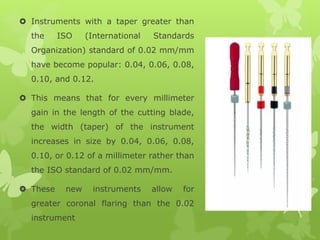  Instruments with a taper greater than
the ISO (International Standards
Organization) standard of 0.02 mm/mm
have become popular: 0.04, 0.06, 0.08,
0.10, and 0.12.
 This means that for every millimeter
gain in the length of the cutting blade,
the width (taper) of the instrument
increases in size by 0.04, 0.06, 0.08,
0.10, or 0.12 of a millimeter rather than
the ISO standard of 0.02 mm/mm.
 These new instruments allow for
greater coronal flaring than the 0.02
instrument
 