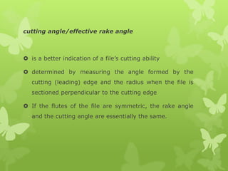 cutting angle/effective rake angle
 is a better indication of a file’s cutting ability
 determined by measuring the angle formed by the
cutting (leading) edge and the radius when the file is
sectioned perpendicular to the cutting edge
 If the flutes of the file are symmetric, the rake angle
and the cutting angle are essentially the same.
 