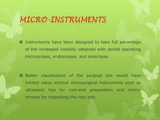  Instruments have been designed to take full advantage
of the increased visibility obtained with dental operating
microscopes, endoscopes, and orascopes.
 Better visualization of the surgical site would have
limited value without microsurgical instruments such as
ultrasonic tips for root-end preparation and micro-
mirrors for inspecting the root end.
 