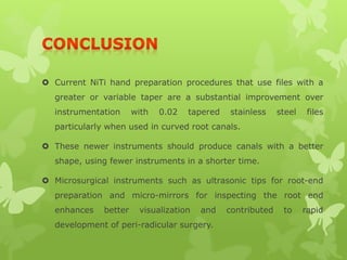  Current NiTi hand preparation procedures that use files with a
greater or variable taper are a substantial improvement over
instrumentation with 0.02 tapered stainless steel files
particularly when used in curved root canals.
 These newer instruments should produce canals with a better
shape, using fewer instruments in a shorter time.
 Microsurgical instruments such as ultrasonic tips for root-end
preparation and micro-mirrors for inspecting the root end
enhances better visualization and contributed to rapid
development of peri-radicular surgery.
 