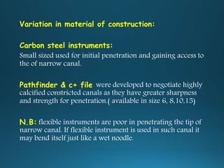 Variation in material of construction:
Carbon steel instruments:
Small sized used for initial penetration and gaining access to
the of narrow canal.
Pathfinder & c+ file were developed to negotiate highly
calcified constricted canals as they have greater sharpness
and strength for penetration.( available in size 6, 8,10,15)
N.B: flexible instruments are poor in penetrating the tip of
narrow canal. If flexible instrument is used in such canal it
may bend itself just like a wet noodle.
 