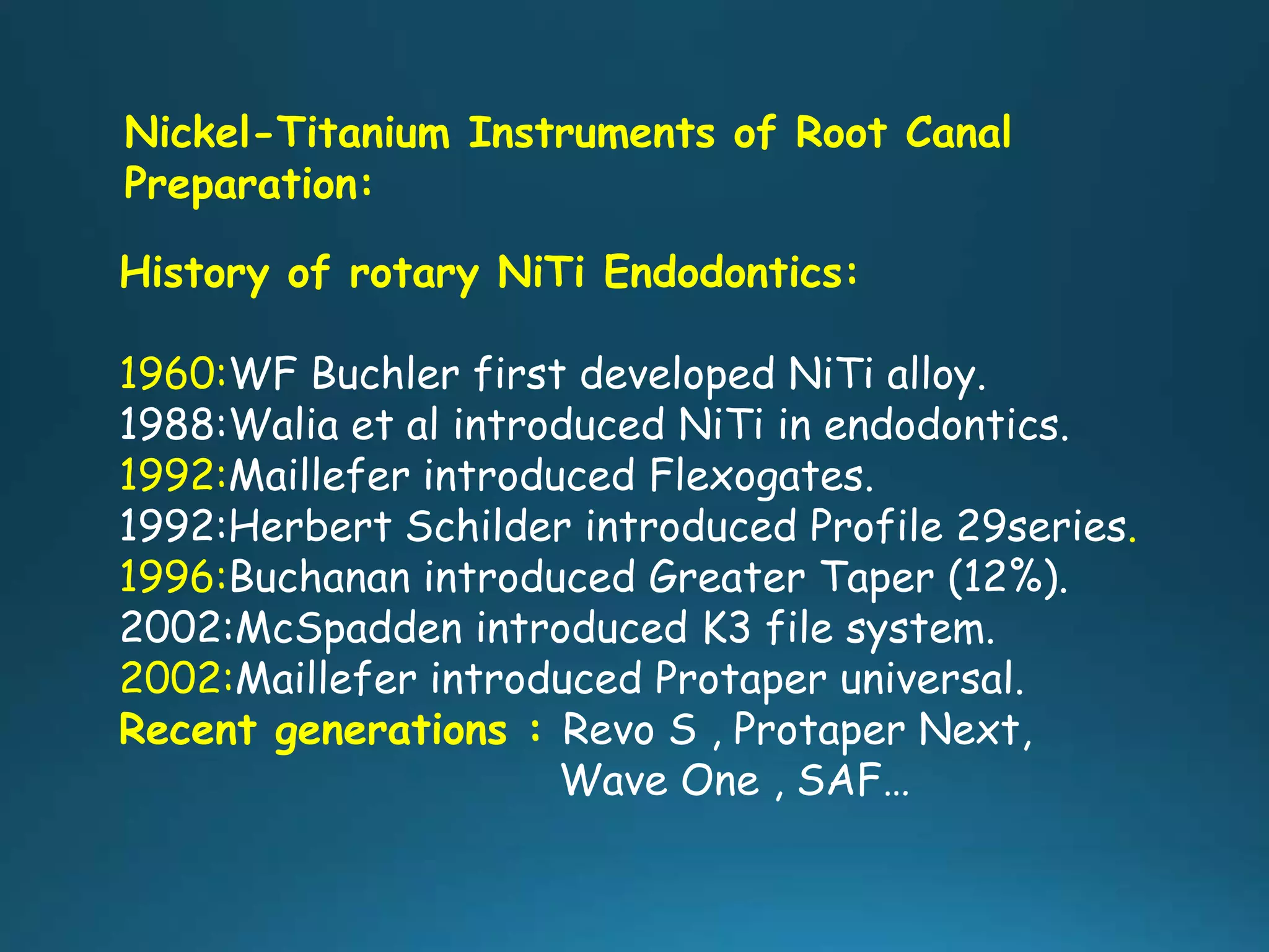 Nickel-Titanium Instruments of Root Canal
Preparation:
History of rotary NiTi Endodontics:
1960:WF Buchler first developed NiTi alloy.
1988:Walia et al introduced NiTi in endodontics.
1992:Maillefer introduced Flexogates.
1992:Herbert Schilder introduced Profile 29series.
1996:Buchanan introduced Greater Taper (12%).
2002:McSpadden introduced K3 file system.
2002:Maillefer introduced Protaper universal.
Recent generations : Revo S , Protaper Next,
Wave One , SAF…
 