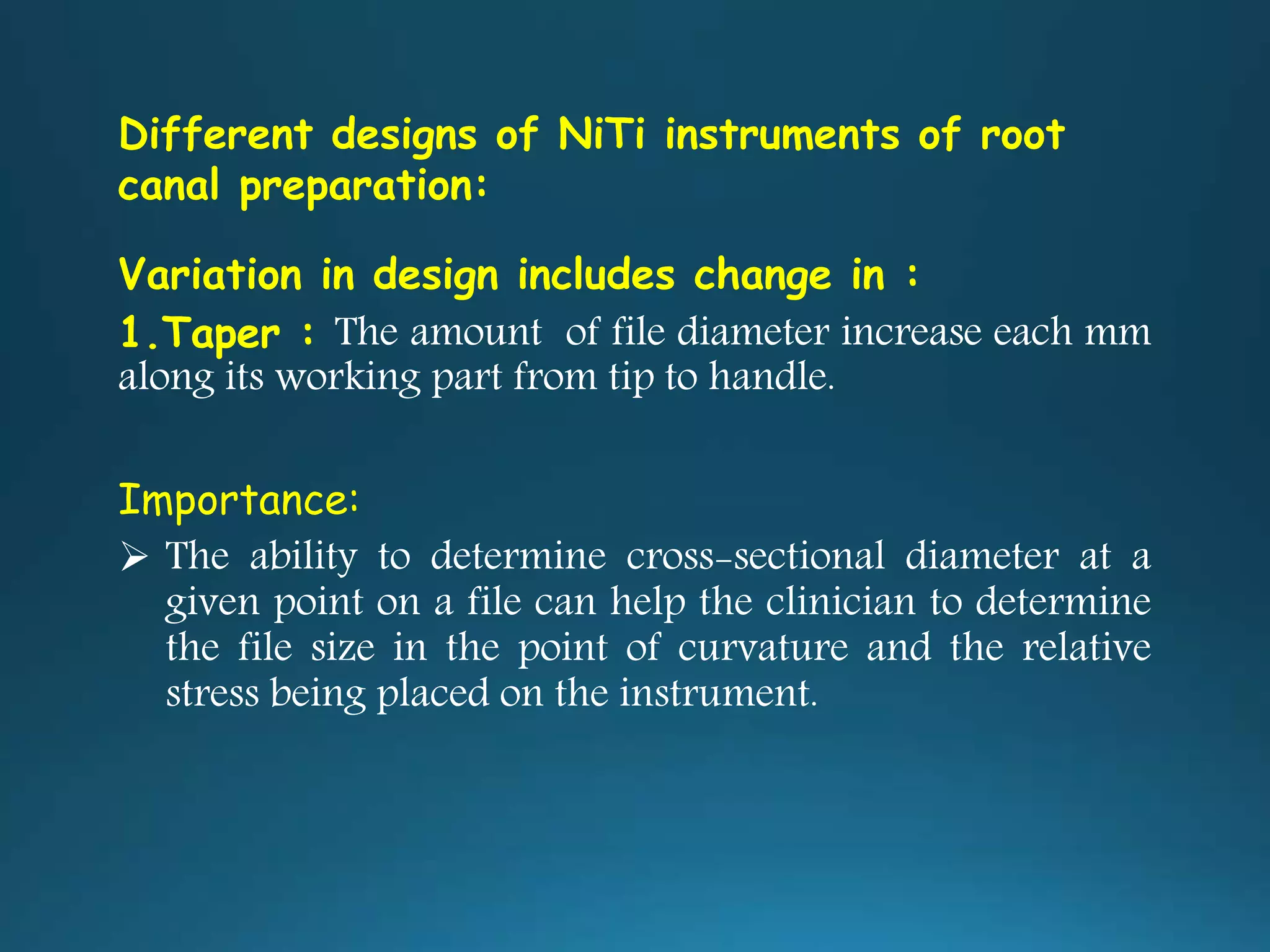 Different designs of NiTi instruments of root
canal preparation:
Variation in design includes change in :
1.Taper : The amount of file diameter increase each mm
along its working part from tip to handle.
Importance:
 The ability to determine cross-sectional diameter at a
given point on a file can help the clinician to determine
the file size in the point of curvature and the relative
stress being placed on the instrument.
 