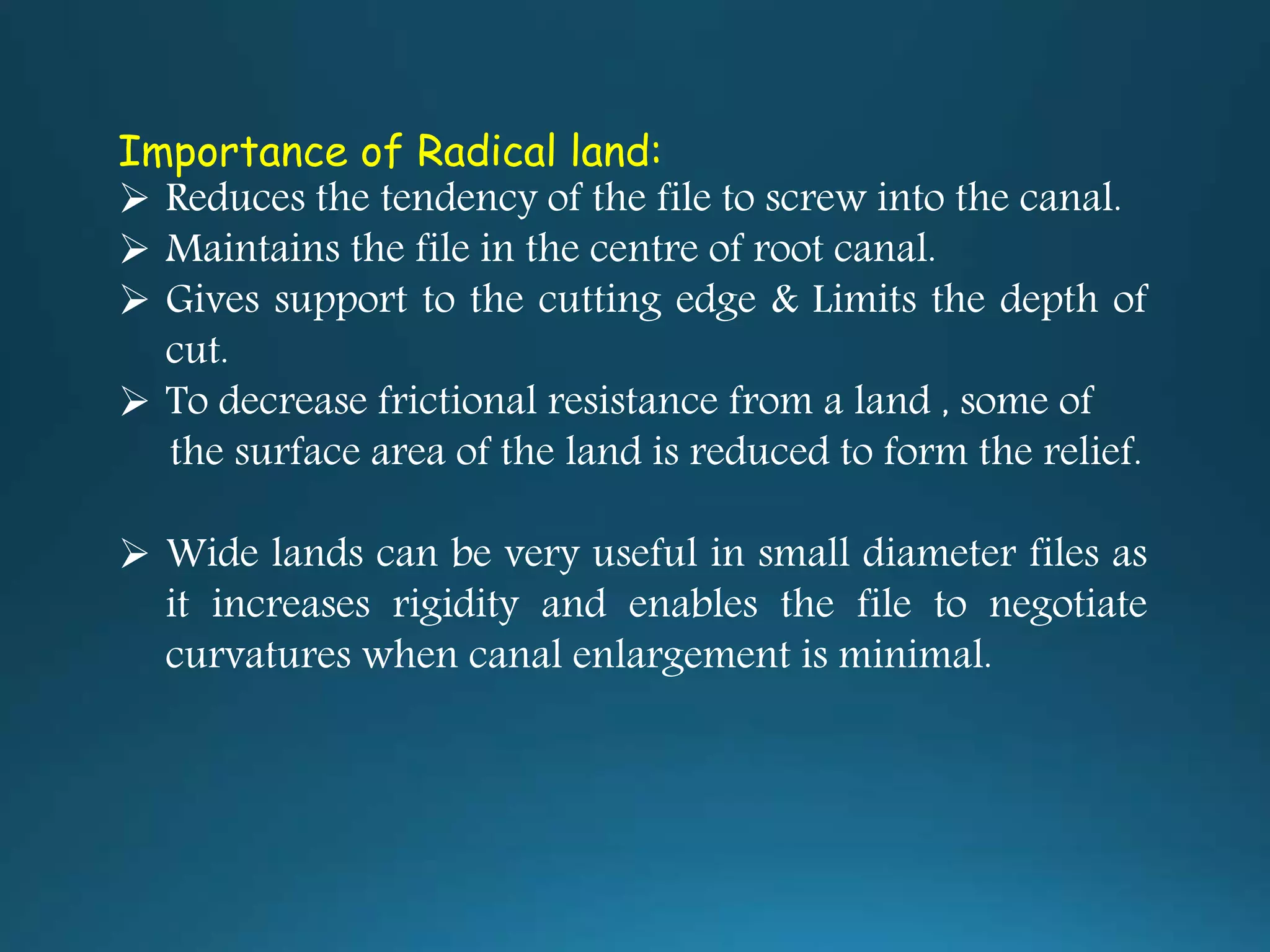 Importance of Radical land:
 Reduces the tendency of the file to screw into the canal.
 Maintains the file in the centre of root canal.
 Gives support to the cutting edge & Limits the depth of
cut.
 To decrease frictional resistance from a land , some of
the surface area of the land is reduced to form the relief.
 Wide lands can be very useful in small diameter files as
it increases rigidity and enables the file to negotiate
curvatures when canal enlargement is minimal.
 