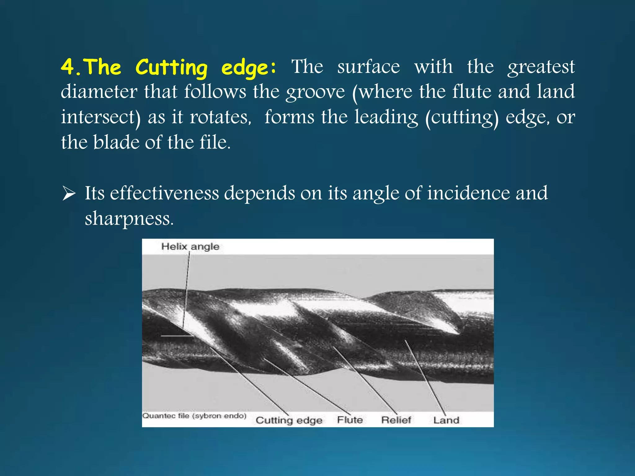 4.The Cutting edge: The surface with the greatest
diameter that follows the groove (where the flute and land
intersect) as it rotates, forms the leading (cutting) edge, or
the blade of the file.
 Its effectiveness depends on its angle of incidence and
sharpness.
 