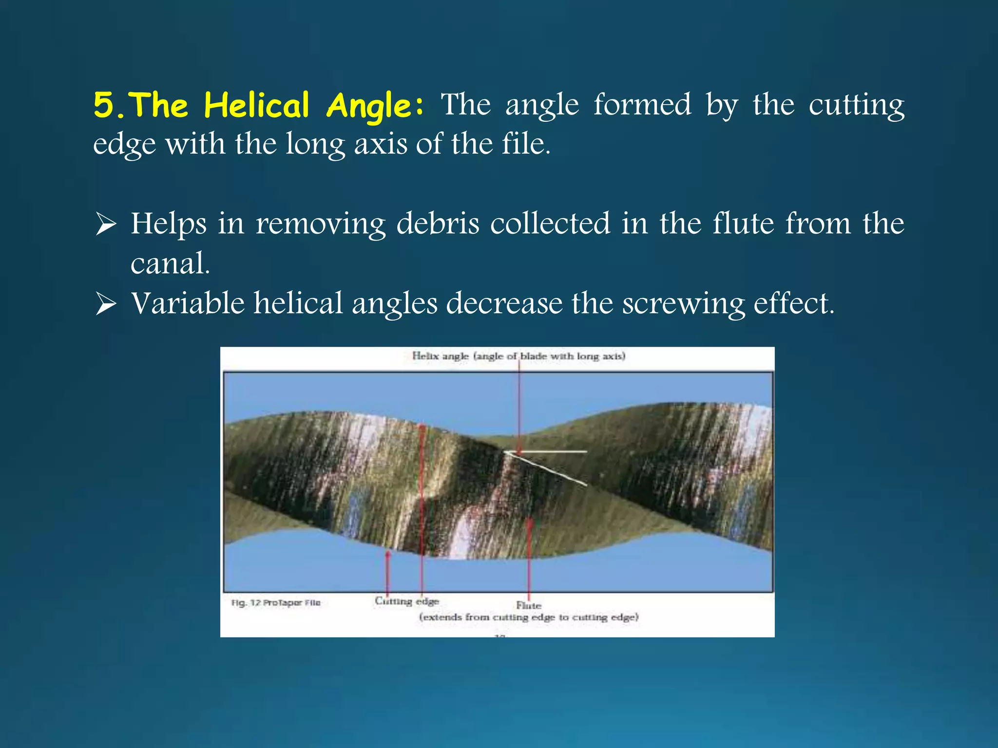 5.The Helical Angle: The angle formed by the cutting
edge with the long axis of the file.
 Helps in removing debris collected in the flute from the
canal.
 Variable helical angles decrease the screwing effect.
 