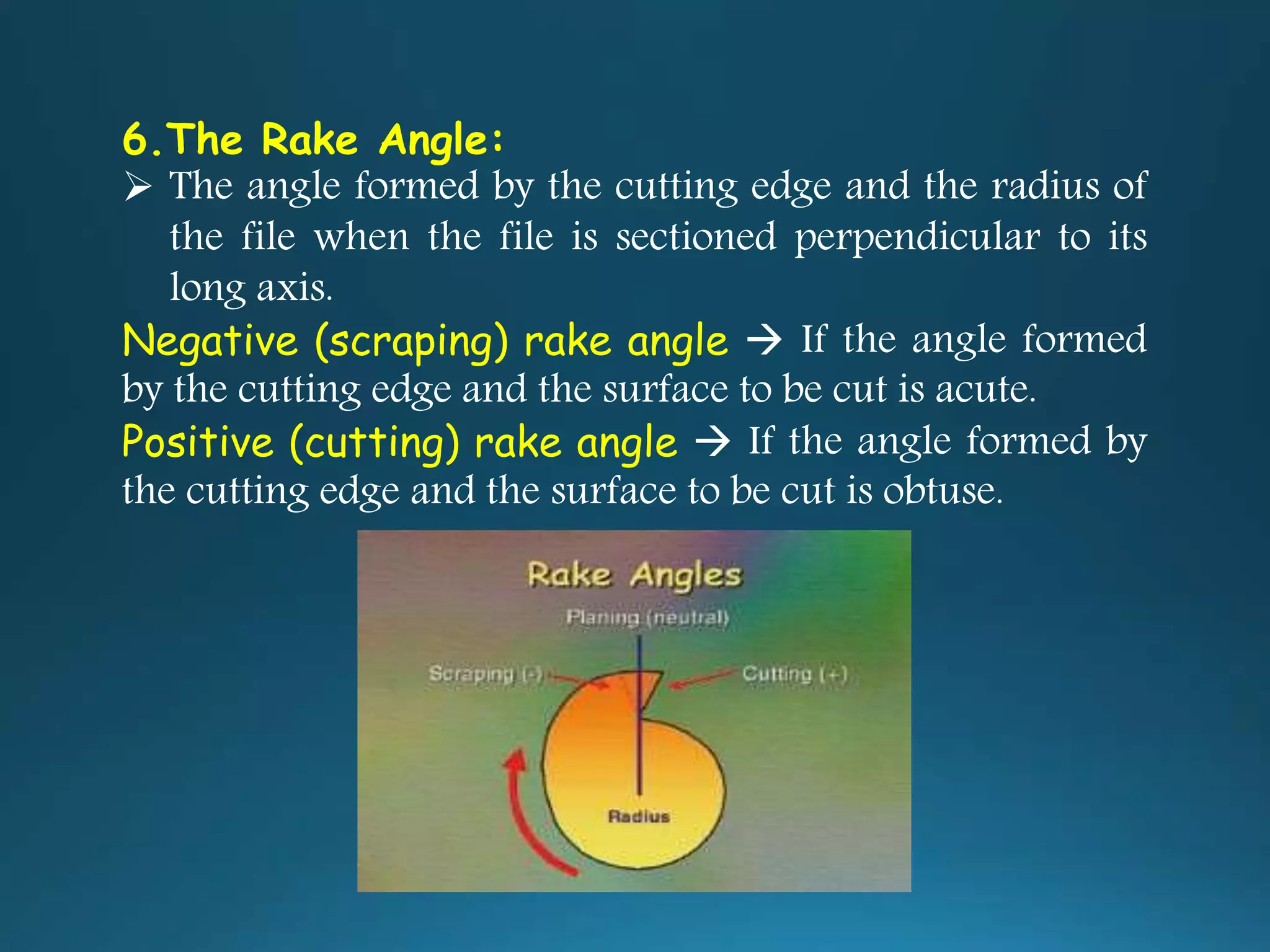 6.The Rake Angle:
 The angle formed by the cutting edge and the radius of
the file when the file is sectioned perpendicular to its
long axis.
Negative (scraping) rake angle  If the angle formed
by the cutting edge and the surface to be cut is acute.
Positive (cutting) rake angle  If the angle formed by
the cutting edge and the surface to be cut is obtuse.
 