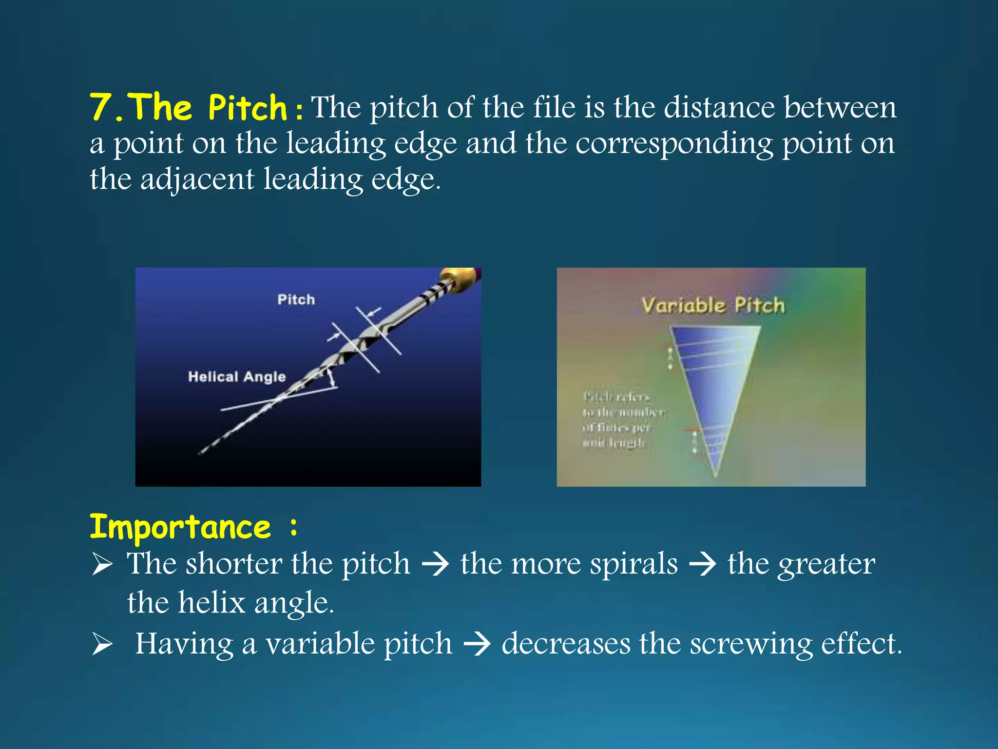 7.The Pitch : The pitch of the file is the distance between
a point on the leading edge and the corresponding point on
the adjacent leading edge.
Importance :
 The shorter the pitch  the more spirals  the greater
the helix angle.
 Having a variable pitch  decreases the screwing effect.
 