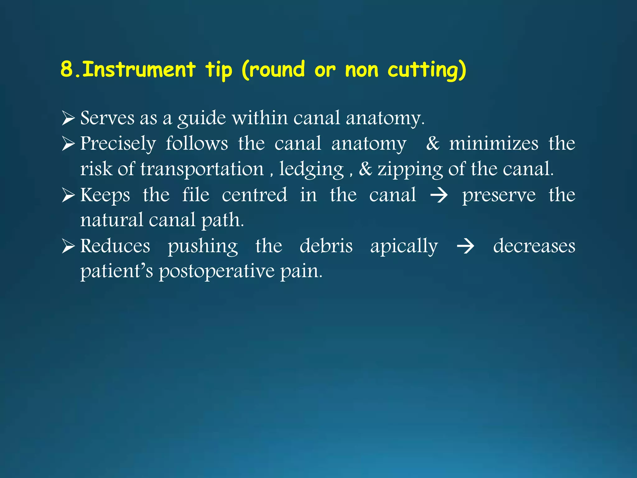 8.Instrument tip (round or non cutting)
Serves as a guide within canal anatomy.
Precisely follows the canal anatomy & minimizes the
risk of transportation , ledging , & zipping of the canal.
Keeps the file centred in the canal  preserve the
natural canal path.
Reduces pushing the debris apically  decreases
patient’s postoperative pain.
 