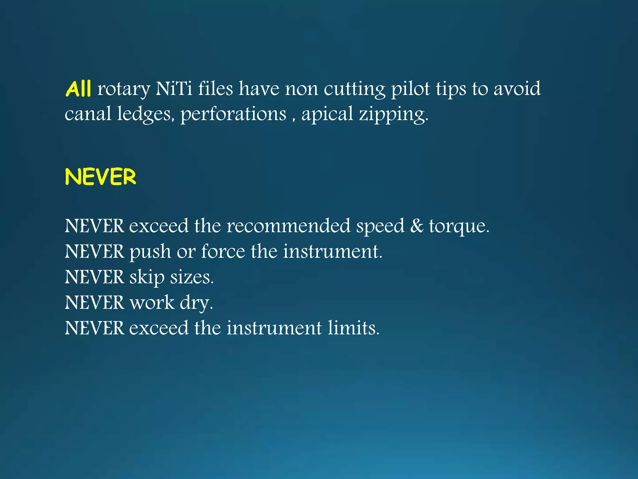 All rotary NiTi files have non cutting pilot tips to avoid
canal ledges, perforations , apical zipping.
NEVER
NEVER exceed the recommended speed & torque.
NEVER push or force the instrument.
NEVER skip sizes.
NEVER work dry.
NEVER exceed the instrument limits.
 