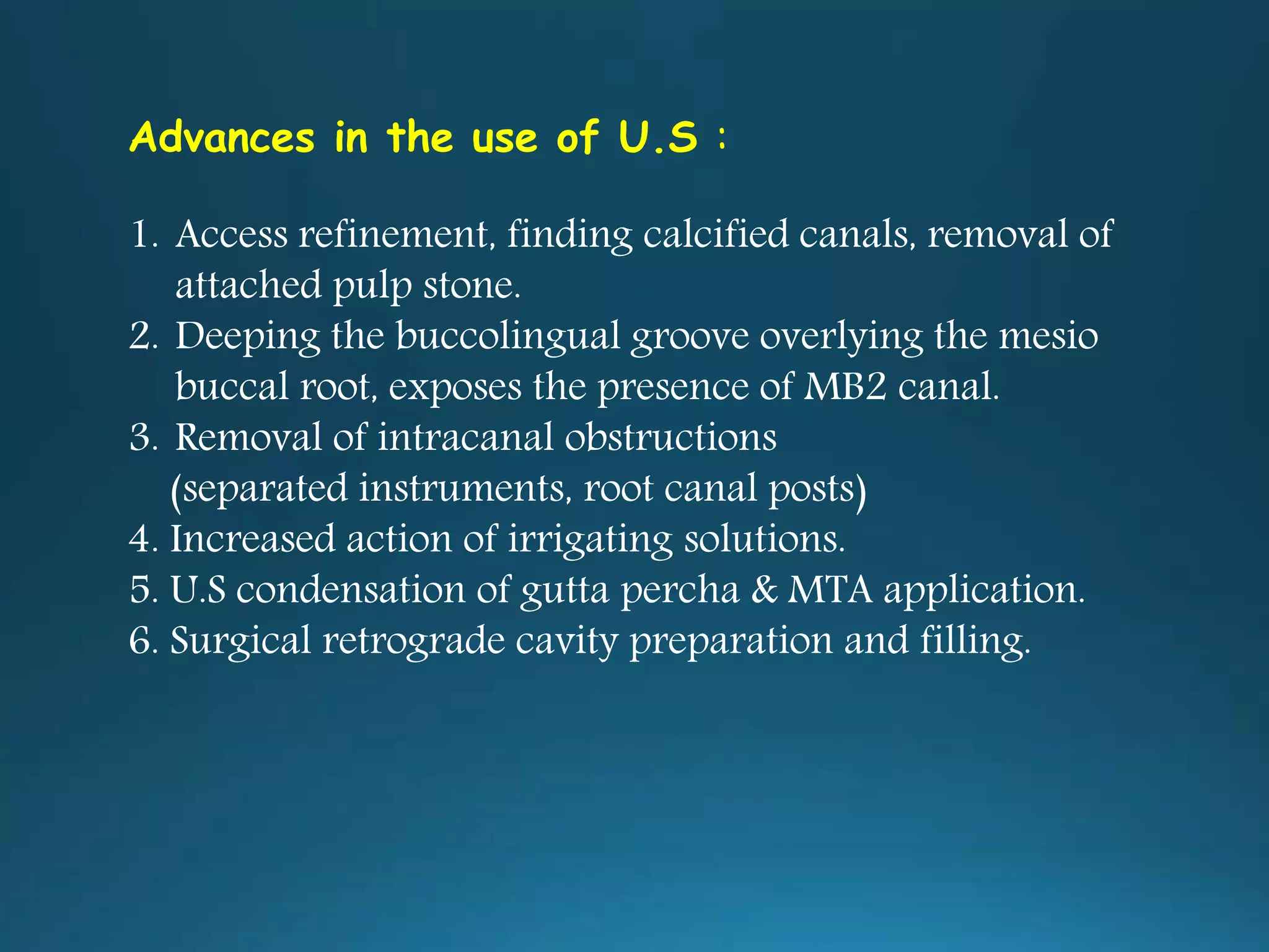 Advances in the use of U.S :
1. Access refinement, finding calcified canals, removal of
attached pulp stone.
2. Deeping the buccolingual groove overlying the mesio
buccal root, exposes the presence of MB2 canal.
3. Removal of intracanal obstructions
(separated instruments, root canal posts)
4. Increased action of irrigating solutions.
5. U.S condensation of gutta percha & MTA application.
6. Surgical retrograde cavity preparation and filling.
 