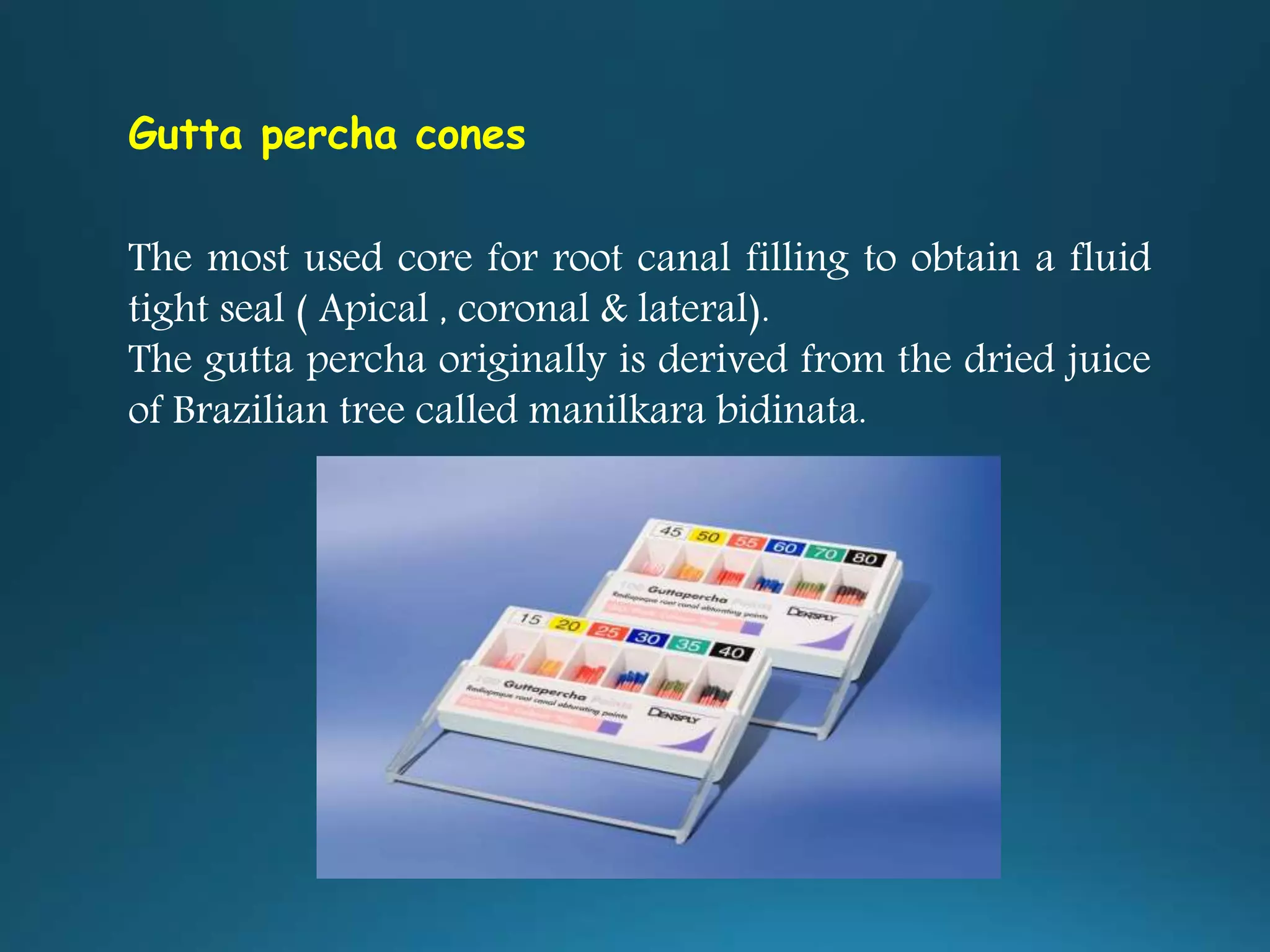 Gutta percha cones
The most used core for root canal filling to obtain a fluid
tight seal ( Apical , coronal & lateral).
The gutta percha originally is derived from the dried juice
of Brazilian tree called manilkara bidinata.
 