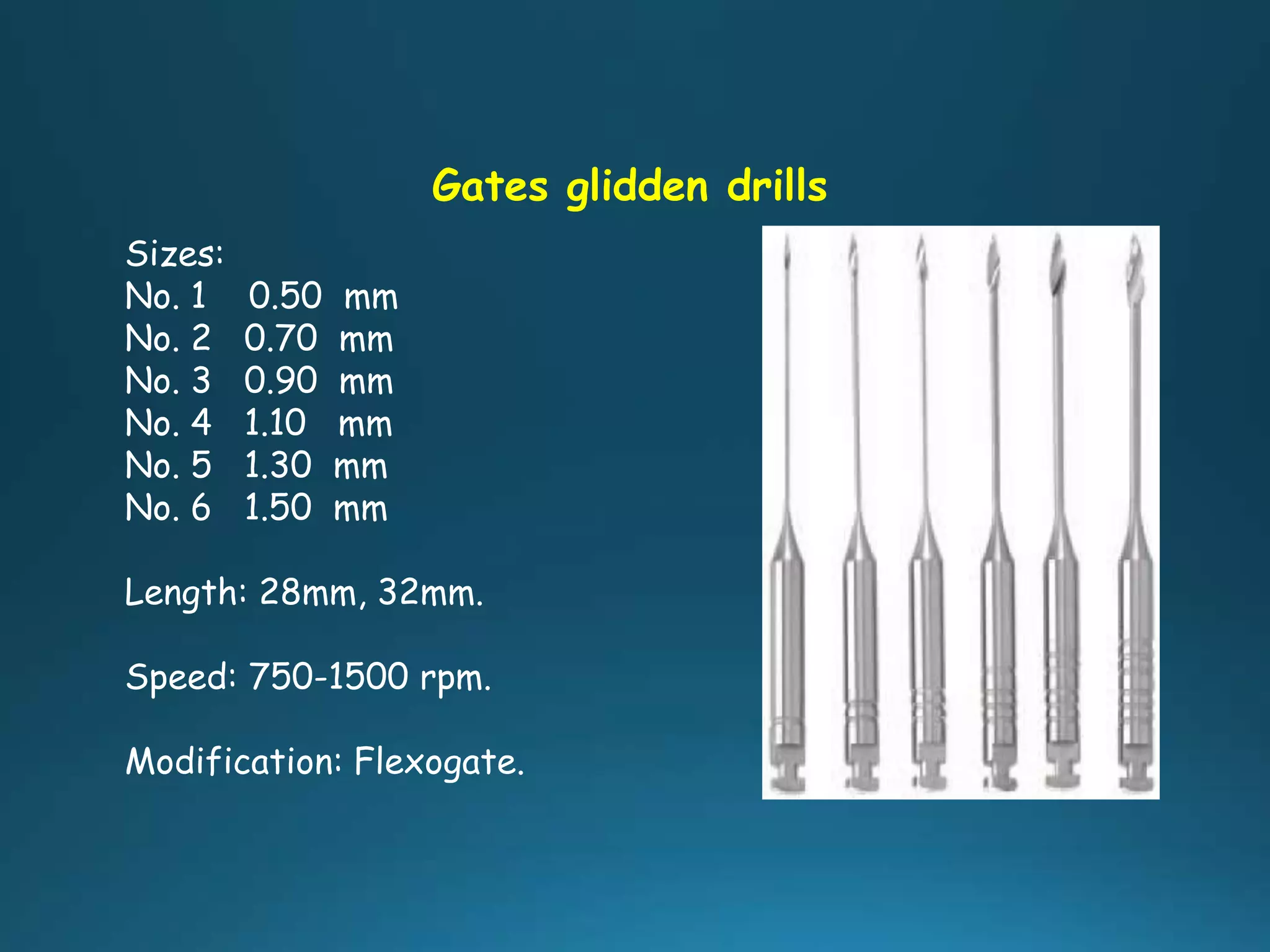 Gates glidden drills
Sizes:
No. 1 0.50 mm
No. 2 0.70 mm
No. 3 0.90 mm
No. 4 1.10 mm
No. 5 1.30 mm
No. 6 1.50 mm
Length: 28mm, 32mm.
Speed: 750-1500 rpm.
Modification: Flexogate.
 