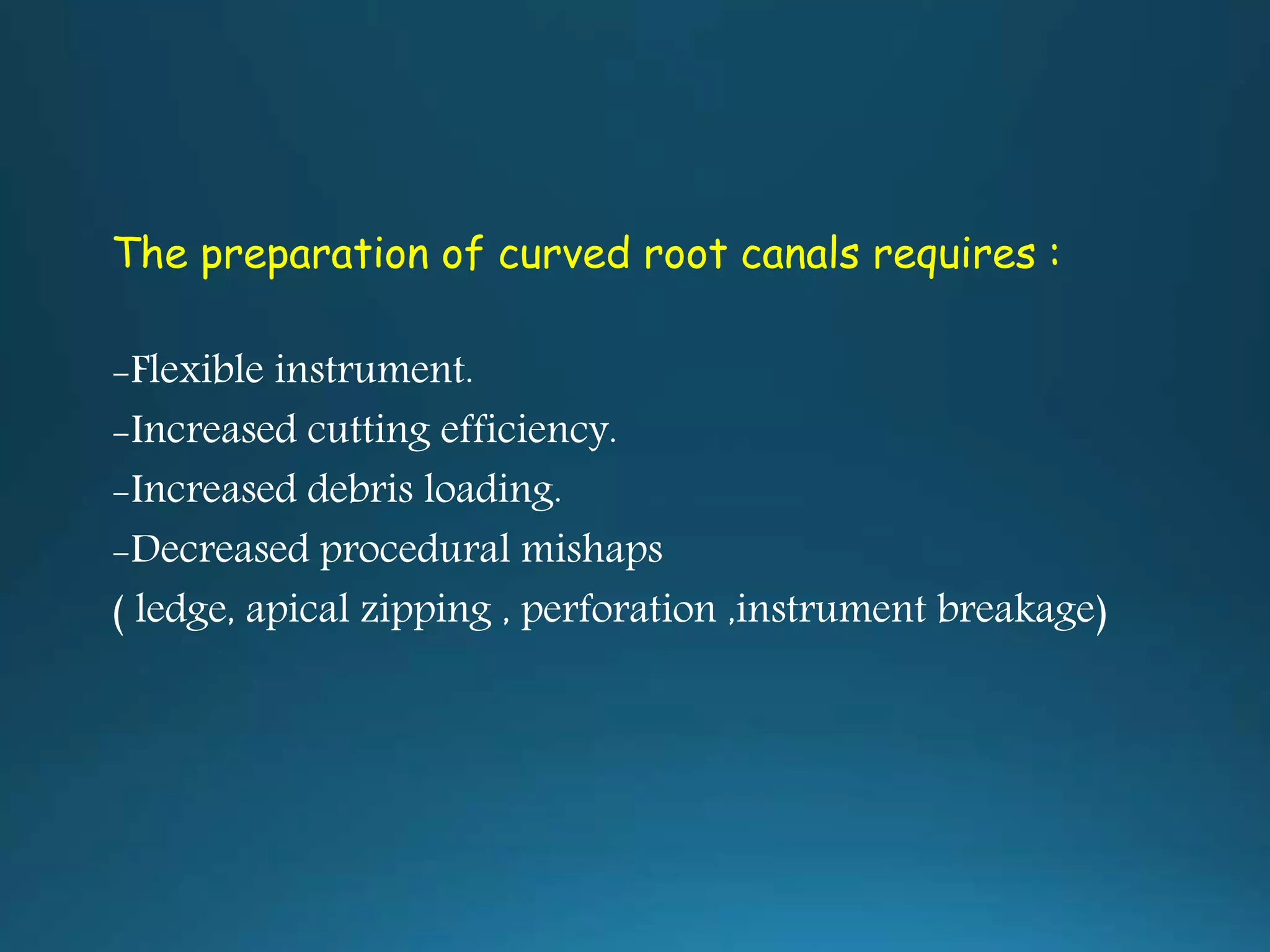 The preparation of curved root canals requires :
-Flexible instrument.
-Increased cutting efficiency.
-Increased debris loading.
-Decreased procedural mishaps
( ledge, apical zipping , perforation ,instrument breakage)
 