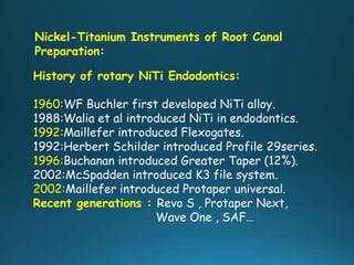 Nickel-Titanium Instruments of Root Canal
Preparation:
History of rotary NiTi Endodontics:
1960:WF Buchler first developed NiTi alloy.
1988:Walia et al introduced NiTi in endodontics.
1992:Maillefer introduced Flexogates.
1992:Herbert Schilder introduced Profile 29series.
1996:Buchanan introduced Greater Taper (12%).
2002:McSpadden introduced K3 file system.
2002:Maillefer introduced Protaper universal.
Recent generations : Revo S , Protaper Next,
Wave One , SAF…
 