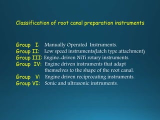 Group I: Manually Operated Instruments.
Group II: Low speed instruments(latch type attachment)
Group III: Engine-driven NiTi rotary instruments.
Group IV: Engine driven instruments that adapt
themselves to the shape of the root canal.
Group V: Engine driven reciprocating instruments.
Group VI: Sonic and ultrasonic instruments.
Classification of root canal preparation instruments
 