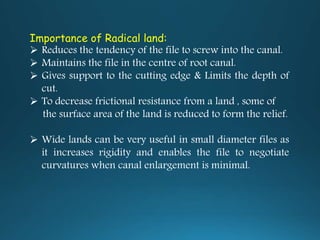 Importance of Radical land:
 Reduces the tendency of the file to screw into the canal.
 Maintains the file in the centre of root canal.
 Gives support to the cutting edge & Limits the depth of
cut.
 To decrease frictional resistance from a land , some of
the surface area of the land is reduced to form the relief.
 Wide lands can be very useful in small diameter files as
it increases rigidity and enables the file to negotiate
curvatures when canal enlargement is minimal.
 