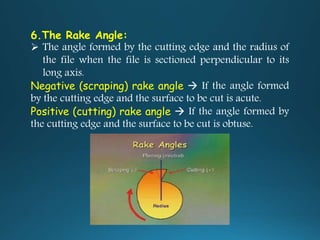 6.The Rake Angle:
 The angle formed by the cutting edge and the radius of
the file when the file is sectioned perpendicular to its
long axis.
Negative (scraping) rake angle  If the angle formed
by the cutting edge and the surface to be cut is acute.
Positive (cutting) rake angle  If the angle formed by
the cutting edge and the surface to be cut is obtuse.
 