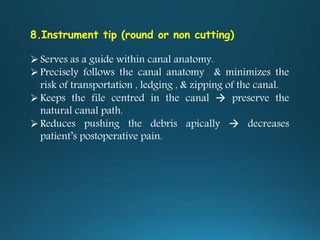 8.Instrument tip (round or non cutting)
Serves as a guide within canal anatomy.
Precisely follows the canal anatomy & minimizes the
risk of transportation , ledging , & zipping of the canal.
Keeps the file centred in the canal  preserve the
natural canal path.
Reduces pushing the debris apically  decreases
patient’s postoperative pain.
 