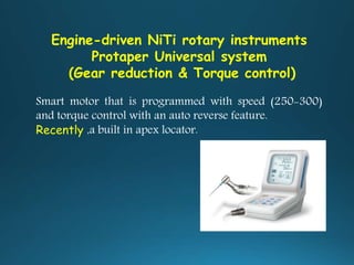Engine-driven NiTi rotary instruments
Protaper Universal system
(Gear reduction & Torque control)
Smart motor that is programmed with speed (250-300)
and torque control with an auto reverse feature.
Recently ,a built in apex locator.
 