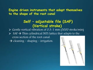 Engine driven instruments that adapt themselves
to the shape of the root canal
Self – adjustable file (SAF)
(Vertical stroke)
 Gentle vertical vibration of 0.3-1 mm (5000 stroke/min)
 SAF  Thin cylindrical NiTi lattice that adapts to the
cross section of the root canal.
 cleaning – shaping – irrigation.
 