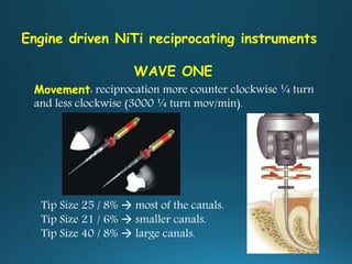 Engine driven NiTi reciprocating instruments
WAVE ONE
Movement: reciprocation more counter clockwise ¼ turn
and less clockwise (3000 ¼ turn mov/min).
Tip Size 25 / 8%  most of the canals.
Tip Size 21 / 6%  smaller canals.
Tip Size 40 / 8%  large canals.
 