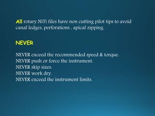All rotary NiTi files have non cutting pilot tips to avoid
canal ledges, perforations , apical zipping.
NEVER
NEVER exceed the recommended speed & torque.
NEVER push or force the instrument.
NEVER skip sizes.
NEVER work dry.
NEVER exceed the instrument limits.
 